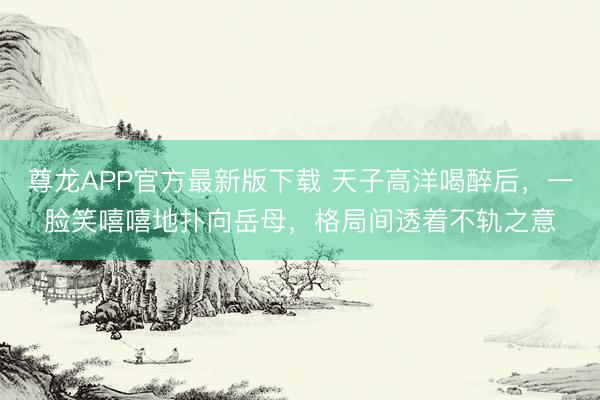 尊龙APP官方最新版下载 天子高洋喝醉后，一脸笑嘻嘻地扑向岳母，格局间透着不轨之意