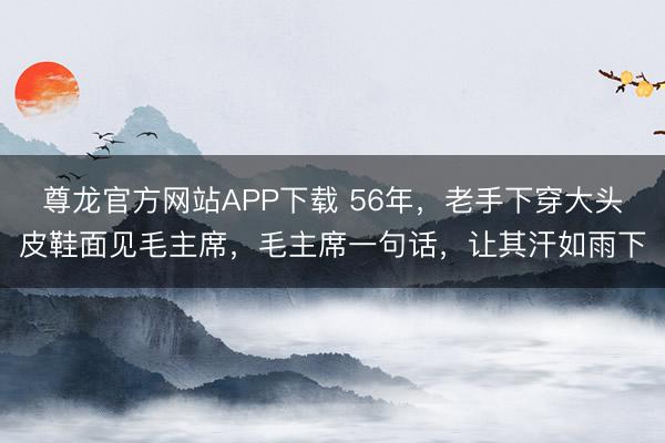 尊龙官方网站APP下载 56年，老手下穿大头皮鞋面见毛主席，毛主席一句话，让其汗如雨下