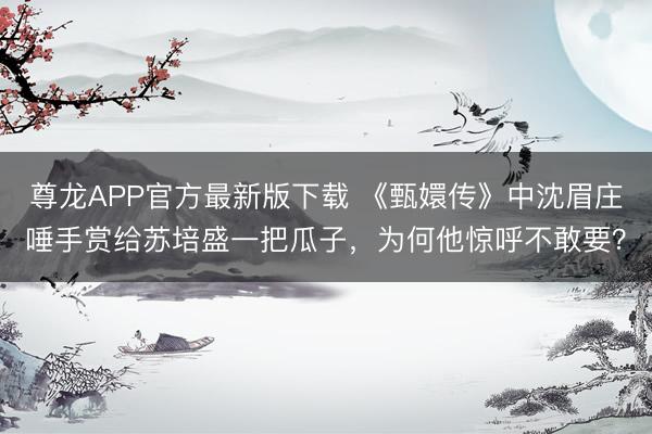 尊龙APP官方最新版下载 《甄嬛传》中沈眉庄唾手赏给苏培盛一把瓜子，为何他惊呼不敢要？