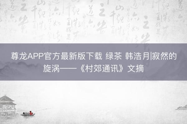 尊龙APP官方最新版下载 绿茶 韩浩月|寂然的旋涡——《村郊通讯》文摘