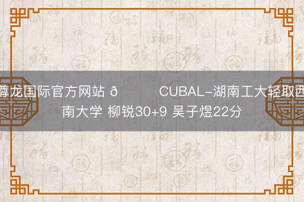 尊龙国际官方网站 🏀CUBAL-湖南工大轻取西南大学 柳锐30+9 吴子煜22分