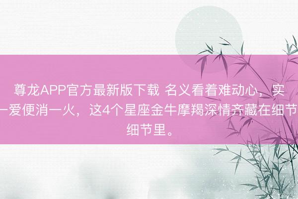 尊龙APP官方最新版下载 名义看着难动心，实则一爱便消一火，这4个星座金牛摩羯深情齐藏在细节里。