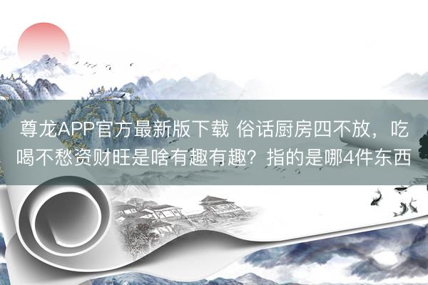 尊龙APP官方最新版下载 俗话厨房四不放，吃喝不愁资财旺是啥有趣有趣？指的是哪4件东西