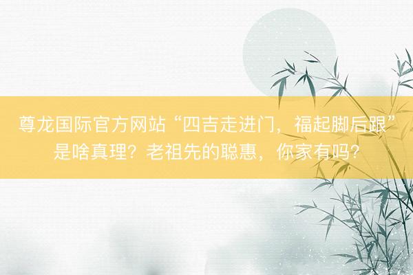 尊龙国际官方网站 “四吉走进门，福起脚后跟”是啥真理？老祖先的聪惠，你家有吗？