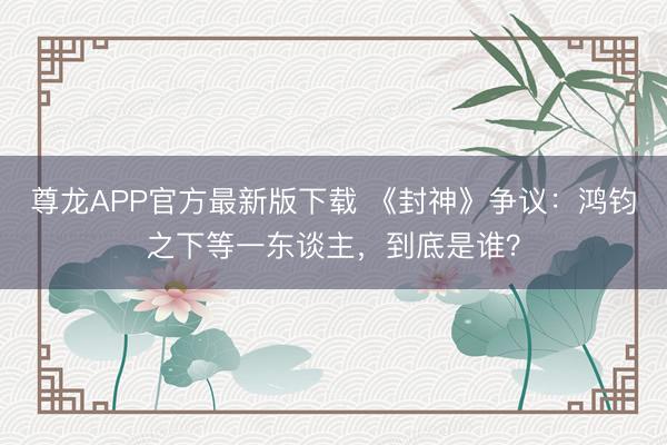 尊龙APP官方最新版下载 《封神》争议：鸿钧之下等一东谈主，到底是谁？