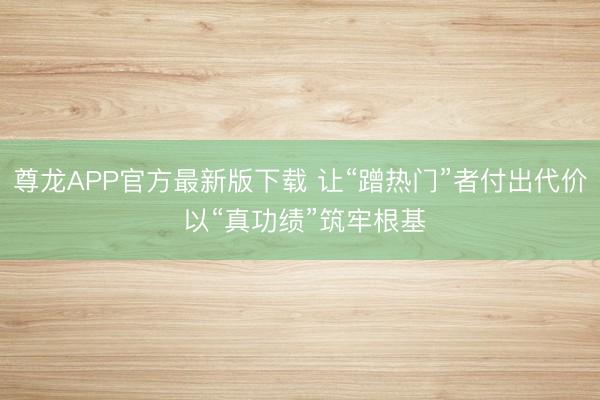 尊龙APP官方最新版下载 让“蹭热门”者付出代价 以“真功绩”筑牢根基