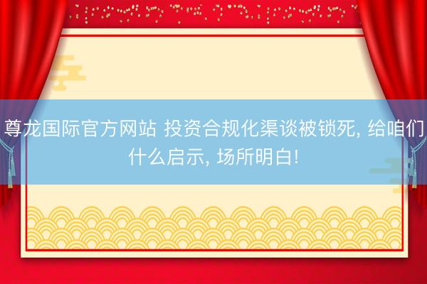 尊龙国际官方网站 投资合规化渠谈被锁死， 给咱们什么启示， 场所明白!