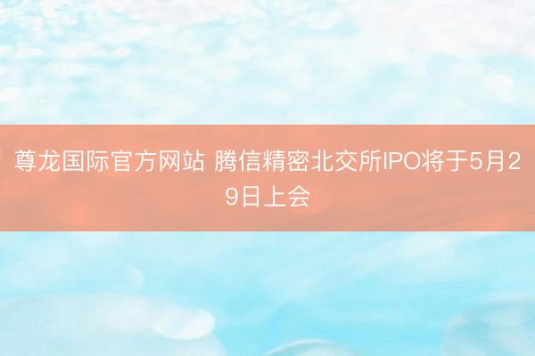 尊龙国际官方网站 腾信精密北交所IPO将于5月29日上会