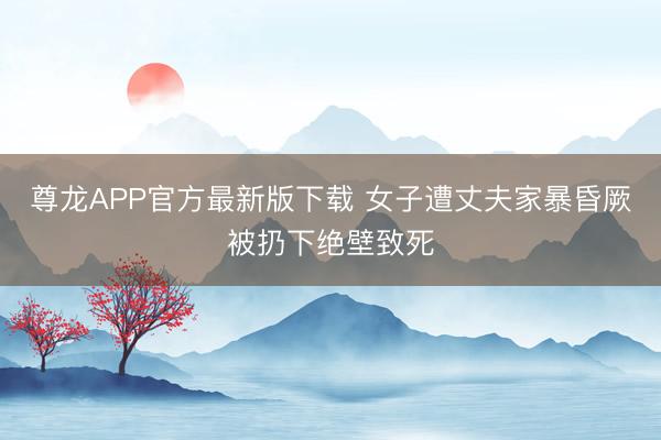 尊龙APP官方最新版下载 女子遭丈夫家暴昏厥被扔下绝壁致死