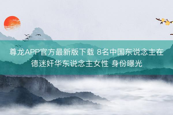 尊龙APP官方最新版下载 8名中国东说念主在德迷奸华东说念主女性 身份曝光