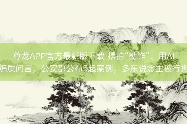 尊龙APP官方最新版下载 摆拍“勒诈”、用AI编质问言，公安部公布5起案例，多东说念主被行拘