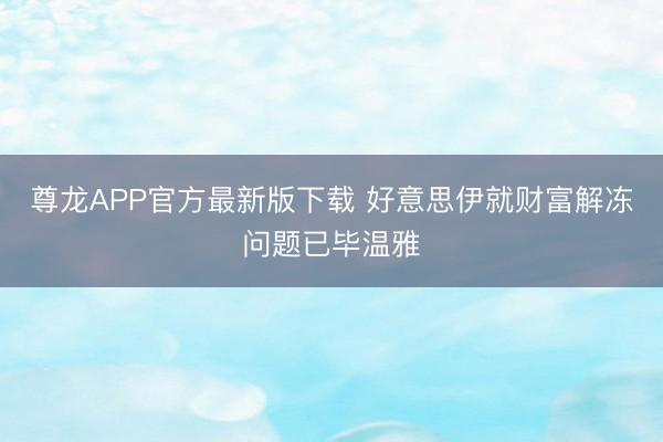 尊龙APP官方最新版下载 好意思伊就财富解冻问题已毕温雅