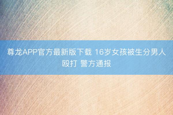 尊龙APP官方最新版下载 16岁女孩被生分男人殴打 警方通报