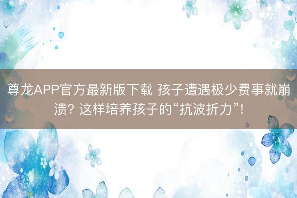尊龙APP官方最新版下载 孩子遭遇极少费事就崩溃? 这样培养孩子的“抗波折力”!