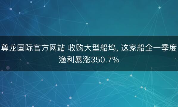 尊龙国际官方网站 收购大型船坞， 这家船企一季度渔利暴涨350.7%