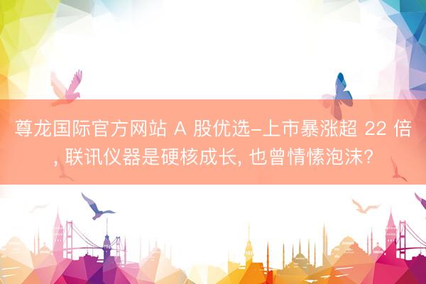 尊龙国际官方网站 A 股优选-上市暴涨超 22 倍, 联讯仪器是硬核成长, 也曾情愫泡沫?