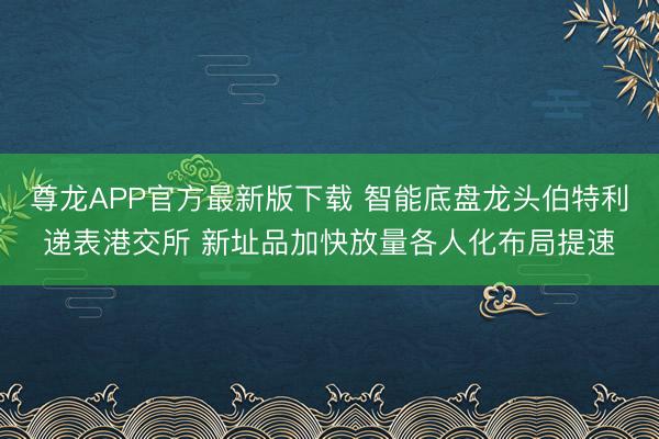 尊龙APP官方最新版下载 智能底盘龙头伯特利递表港交所 新址品加快放量各人化布局提速