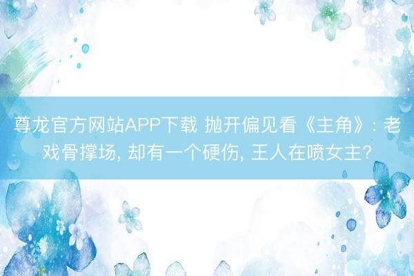尊龙官方网站APP下载 抛开偏见看《主角》: 老戏骨撑场, 却有一个硬伤, 王人在喷女主?