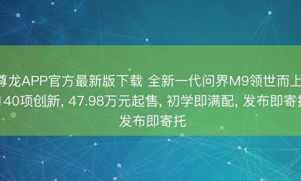 尊龙APP官方最新版下载 全新一代问界M9领世而上， 140项创新， 47.98万元起售， 初学即满配， 发布即寄托