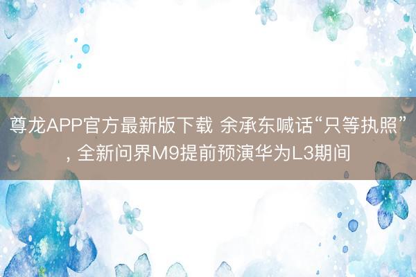尊龙APP官方最新版下载 余承东喊话“只等执照”， 全新问界M9提前预演华为L3期间