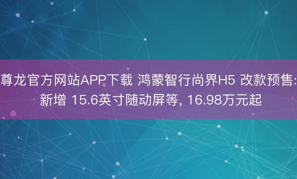 尊龙官方网站APP下载 鸿蒙智行尚界H5 改款预售: 新增 15.6英寸随动屏等， 16.98万元起