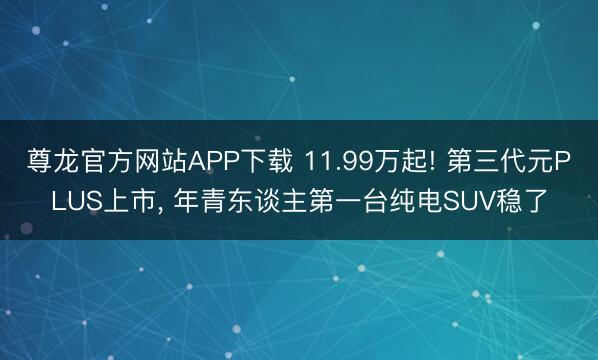 尊龙官方网站APP下载 11.99万起! 第三代元PLUS上市， 年青东谈主第一台纯电SUV稳了