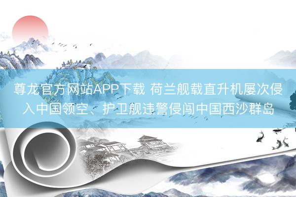 尊龙官方网站APP下载 荷兰舰载直升机屡次侵入中国领空、护卫舰违警侵闯中国西沙群岛