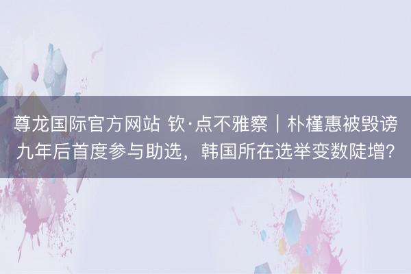 尊龙国际官方网站 钦·点不雅察｜朴槿惠被毁谤九年后首度参与助选，韩国所在选举变数陡增？