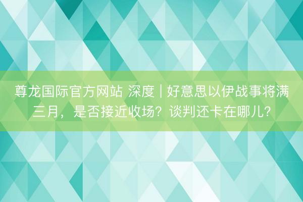 尊龙国际官方网站 深度 | 好意思以伊战事将满三月,是否接近收场?谈判还卡在哪儿?