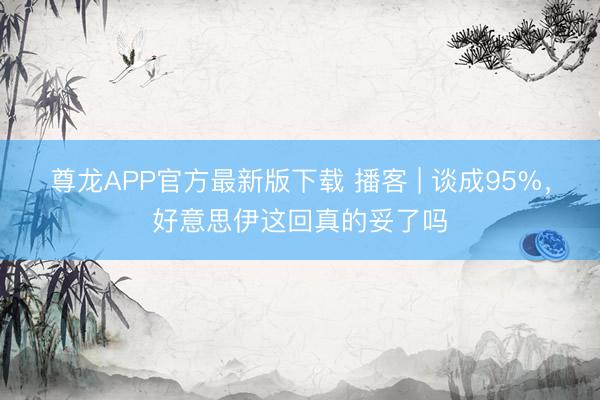 尊龙APP官方最新版下载 播客 | 谈成95%，好意思伊这回真的妥了吗