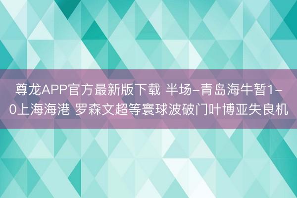 尊龙APP官方最新版下载 半场-青岛海牛暂1-0上海海港 罗森文超等寰球波破门叶博亚失良机
