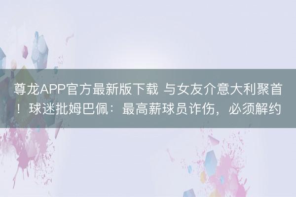 尊龙APP官方最新版下载 与女友介意大利聚首!球迷批姆巴佩:最高薪球员诈伤,必须解约