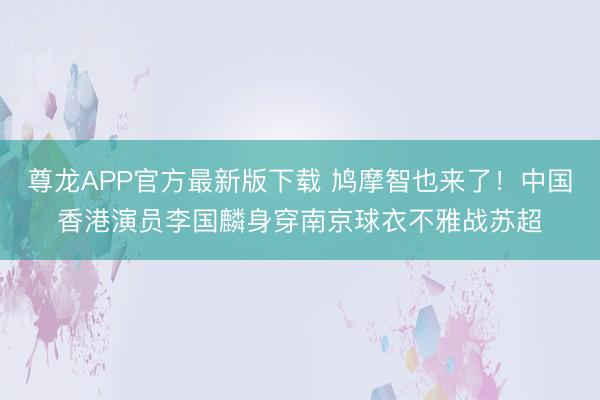 尊龙APP官方最新版下载 鸠摩智也来了！中国香港演员李国麟身穿南京球衣不雅战苏超