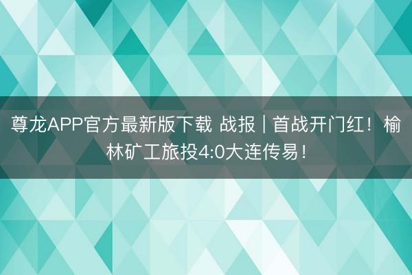 尊龙APP官方最新版下载 战报 | 首战开门红！榆林矿工旅投4:0大连传易！