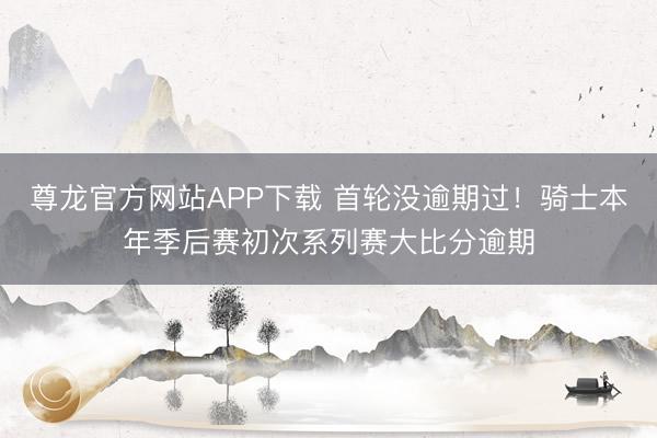 尊龙官方网站APP下载 首轮没逾期过！骑士本年季后赛初次系列赛大比分逾期