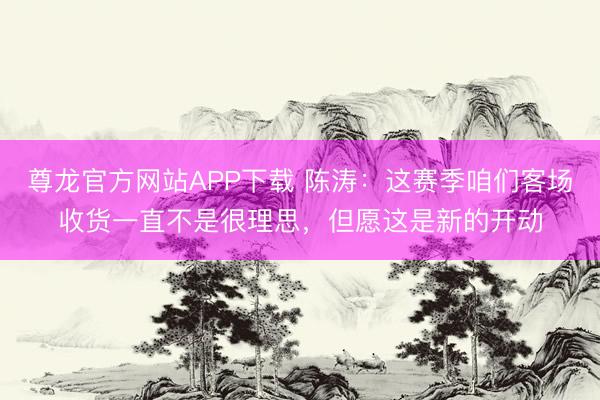 尊龙官方网站APP下载 陈涛：这赛季咱们客场收货一直不是很理思，但愿这是新的开动