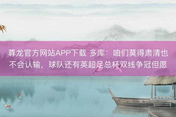 尊龙官方网站APP下载 多库：咱们莫得肃清也不会认输，球队还有英超足总杯双线争冠但愿