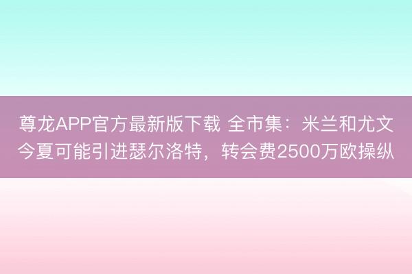尊龙APP官方最新版下载 全市集：米兰和尤文今夏可能引进瑟尔洛特，转会费2500万欧操纵