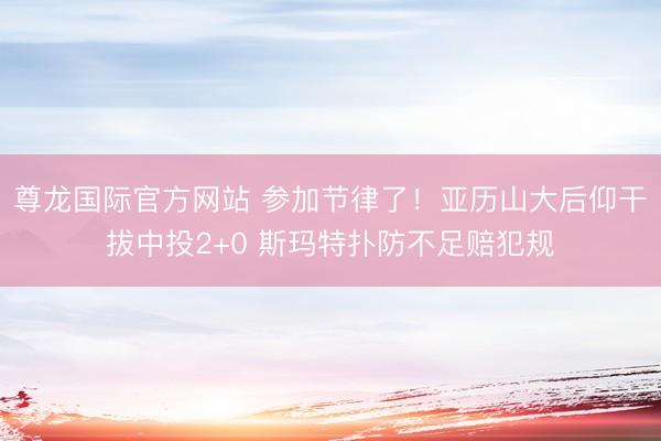 尊龙国际官方网站 参加节律了！亚历山大后仰干拔中投2+0 斯玛特扑防不足赔犯规