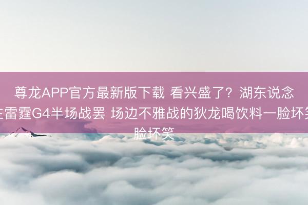 尊龙APP官方最新版下载 看兴盛了？湖东说念主雷霆G4半场战罢 场边不雅战的狄龙喝饮料一脸坏笑