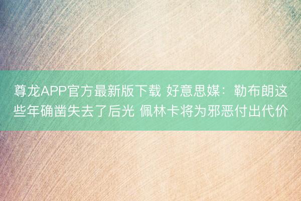 尊龙APP官方最新版下载 好意思媒：勒布朗这些年确凿失去了后光 佩林卡将为邪恶付出代价