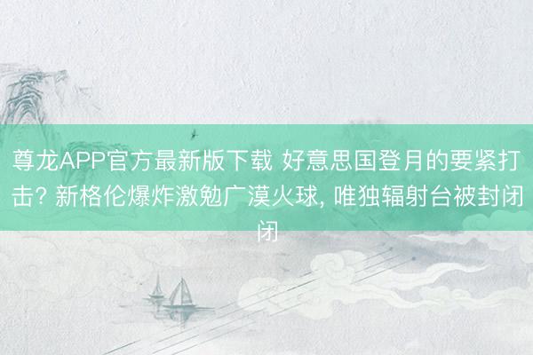 尊龙APP官方最新版下载 好意思国登月的要紧打击? 新格伦爆炸激勉广漠火球， 唯独辐射台被封闭