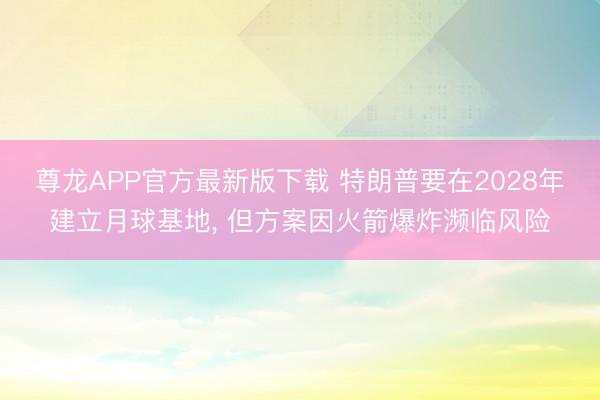 尊龙APP官方最新版下载 特朗普要在2028年建立月球基地， 但方案因火箭爆炸濒临风险