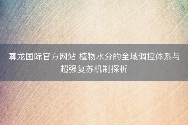 尊龙国际官方网站 植物水分的全域调控体系与超强复苏机制探析