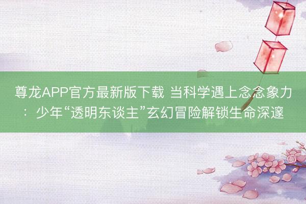 尊龙APP官方最新版下载 当科学遇上念念象力：少年“透明东谈主”玄幻冒险解锁生命深邃