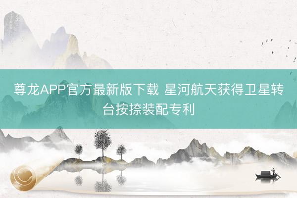 尊龙APP官方最新版下载 星河航天获得卫星转台按捺装配专利