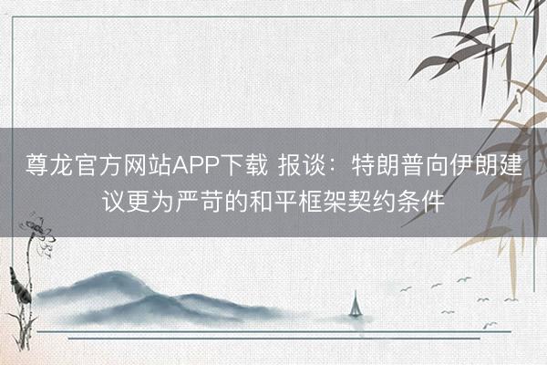 尊龙官方网站APP下载 报谈：特朗普向伊朗建议更为严苛的和平框架契约条件