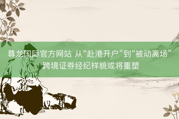 尊龙国际官方网站 从“赴港开户”到“被动离场” 跨境证券经纪样貌或将重塑