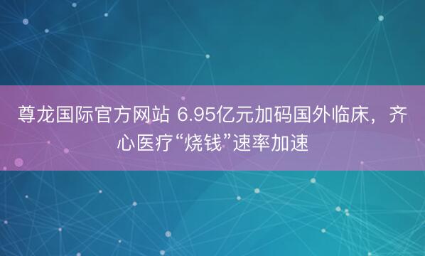 尊龙国际官方网站 6.95亿元加码国外临床，齐心医疗“烧钱”速率加速