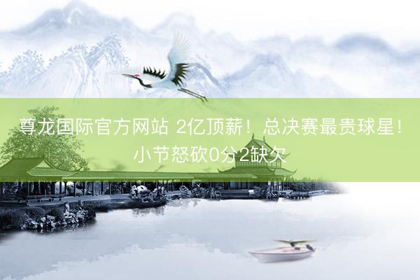 尊龙国际官方网站 2亿顶薪！总决赛最贵球星！小节怒砍0分2缺欠